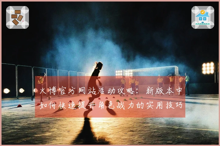 火博官方网站活动攻略：新版本中如何快速提升角色战力的实用技巧分享