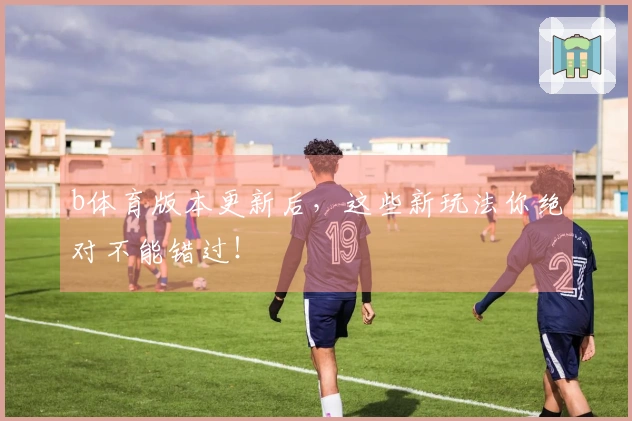 b体育版本更新后，这些新玩法你绝对不能错过！
