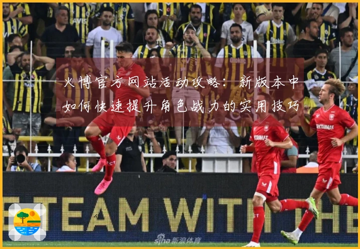 火博官方网站活动攻略：新版本中如何快速提升角色战力的实用技巧分享