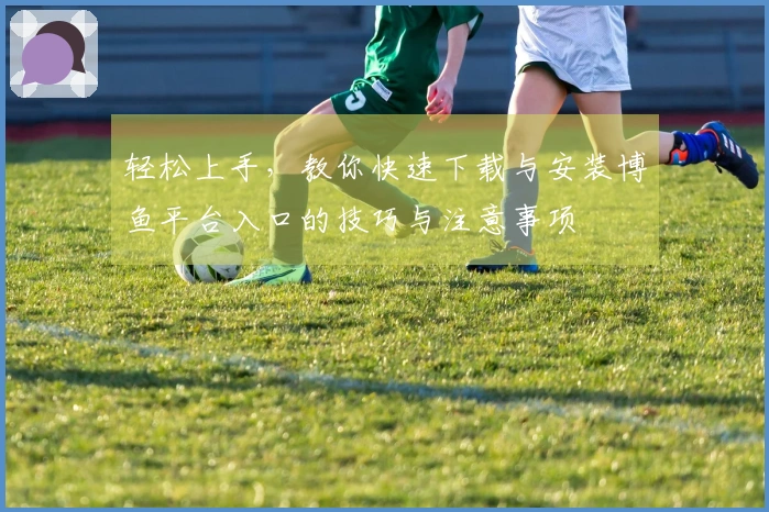 轻松上手，教你快速下载与安装博鱼平台入口的技巧与注意事项